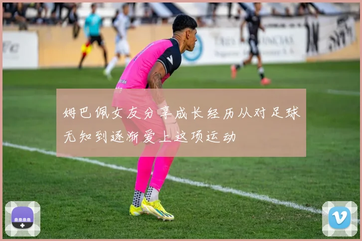 姆巴佩女友分享成长经历从对足球无知到逐渐爱上这项运动