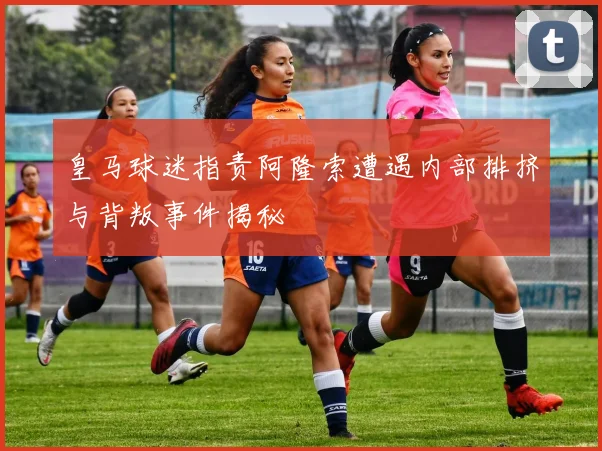 皇马球迷指责阿隆索遭遇内部排挤与背叛事件揭秘