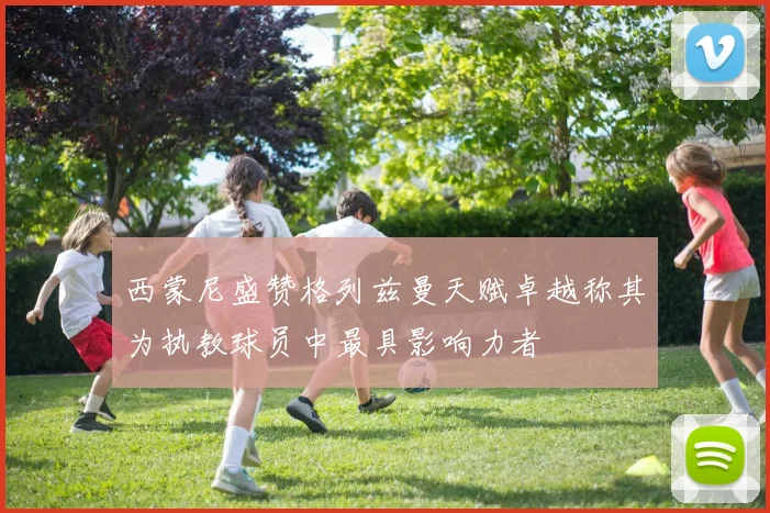 西蒙尼盛赞格列兹曼天赋卓越称其为执教球员中最具影响力者