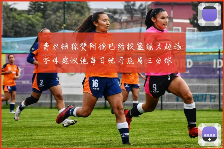 费尔顿称赞阿德巴约投篮能力超越字母建议他每日练习底角三分球