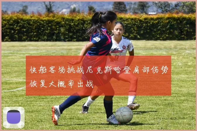 快船客场挑战尼克斯哈登肩部伤势恢复大概率出战