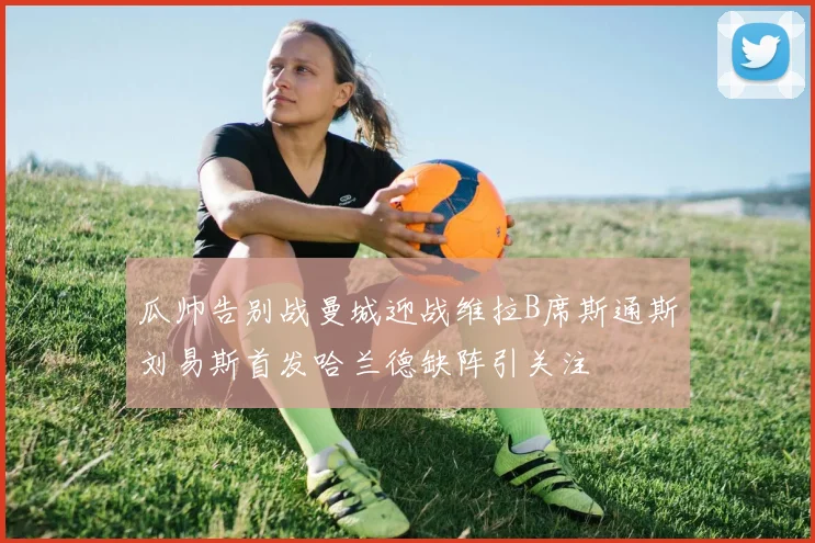 瓜帅告别战曼城迎战维拉B席斯通斯刘易斯首发哈兰德缺阵引关注