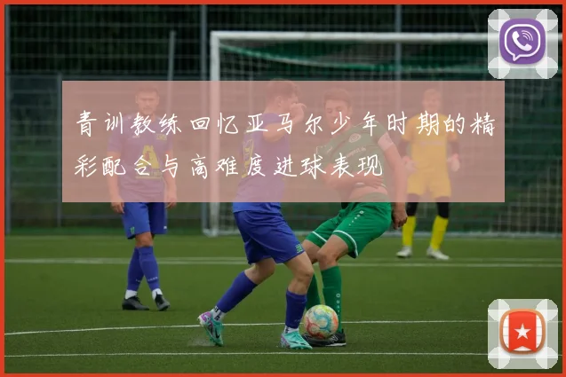 青训教练回忆亚马尔少年时期的精彩配合与高难度进球表现