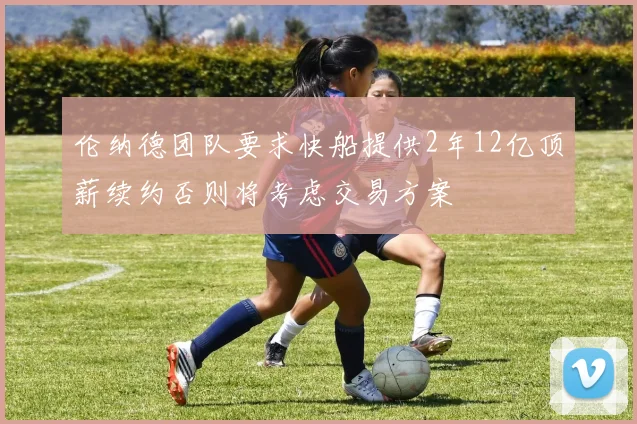 伦纳德团队要求快船提供2年12亿顶薪续约否则将考虑交易方案