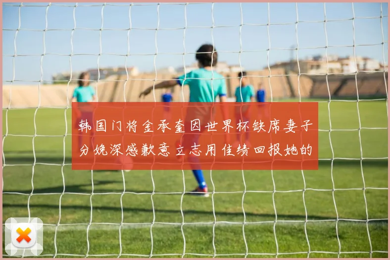 韩国门将金承奎因世界杯缺席妻子分娩深感歉意立志用佳绩回报她的支持