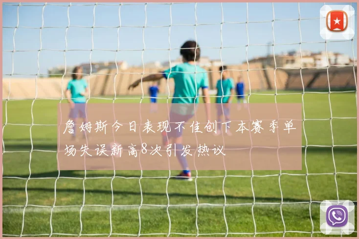 詹姆斯今日表现不佳创下本赛季单场失误新高8次引发热议