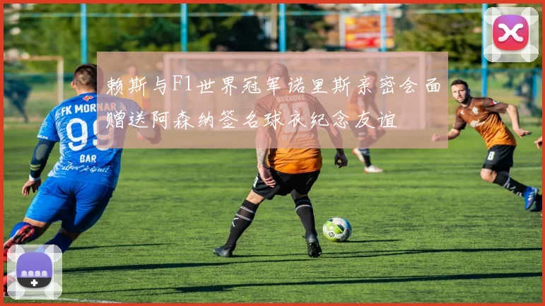 赖斯与F1世界冠军诺里斯亲密会面赠送阿森纳签名球衣纪念友谊