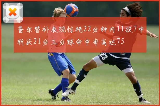 普尔替补表现惊艳22分钟内11投7中斩获21分三分球命中率高达75
