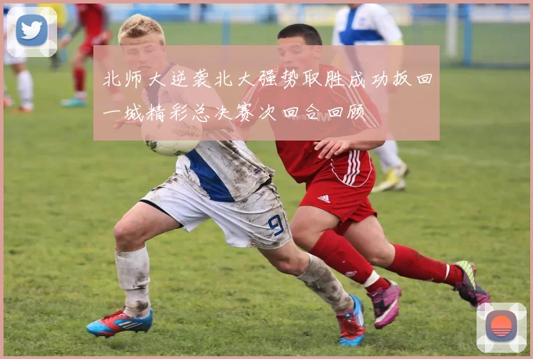 北师大逆袭北大强势取胜成功扳回一城精彩总决赛次回合回顾