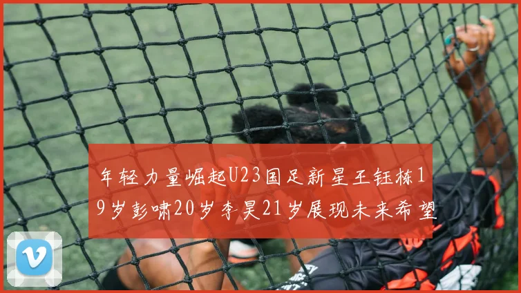 年轻力量崛起U23国足新星王钰栋19岁彭啸20岁李昊21岁展现未来希望