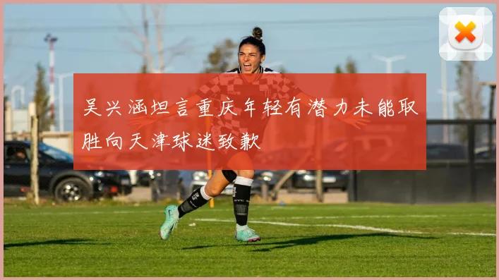 吴兴涵坦言重庆年轻有潜力未能取胜向天津球迷致歉