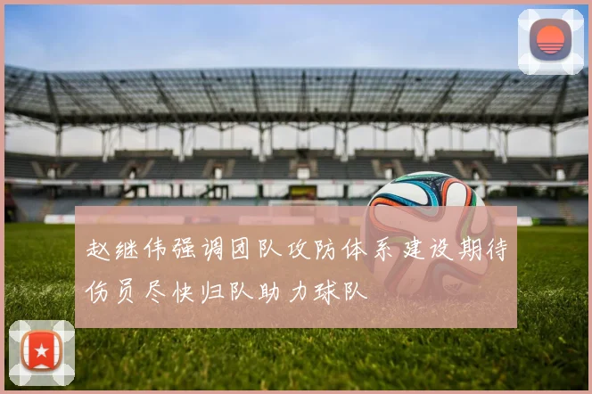赵继伟强调团队攻防体系建设期待伤员尽快归队助力球队