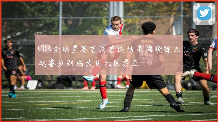 CBA全明星赛首周票选结果揭晓徐杰赵睿分别成为南北区票王